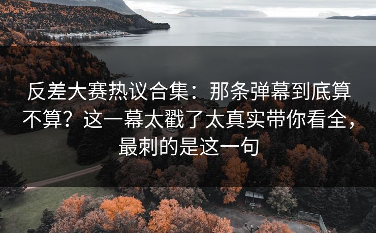 反差大赛热议合集：那条弹幕到底算不算？这一幕太戳了太真实带你看全，最刺的是这一句