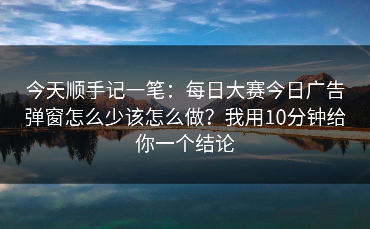 今天顺手记一笔：每日大赛今日广告弹窗怎么少该怎么做？我用10分钟给你一个结论