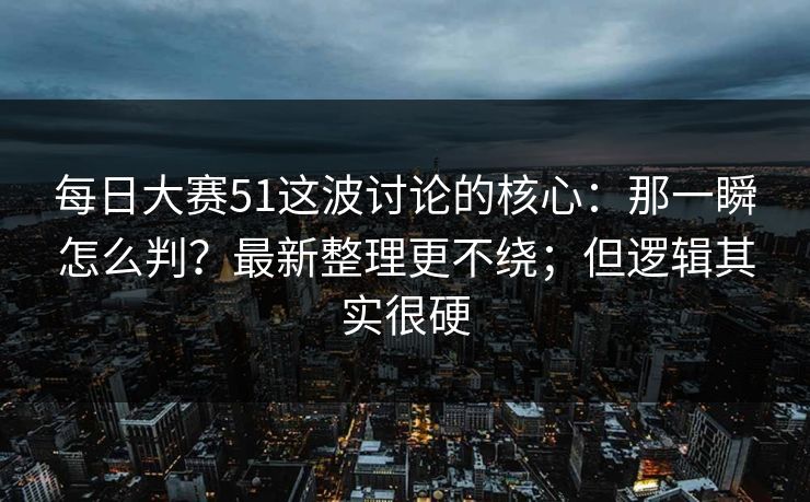 每日大赛51这波讨论的核心：那一瞬怎么判？最新整理更不绕；但逻辑其实很硬