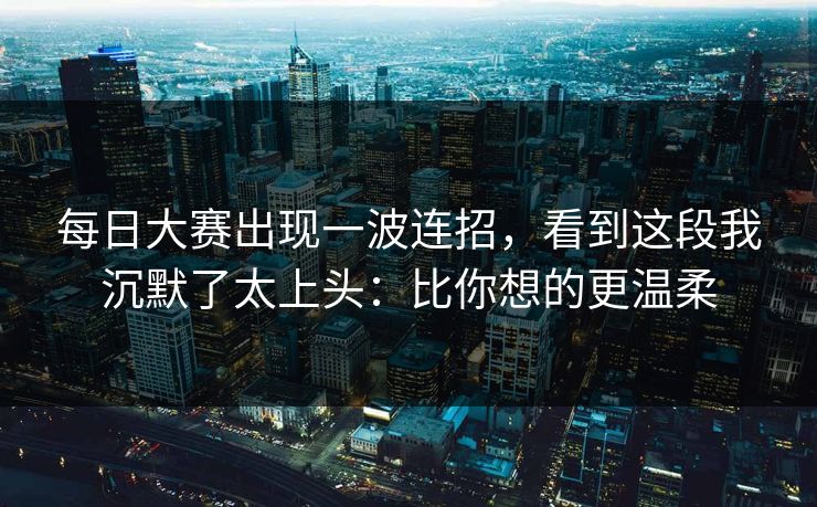 每日大赛出现一波连招，看到这段我沉默了太上头：比你想的更温柔