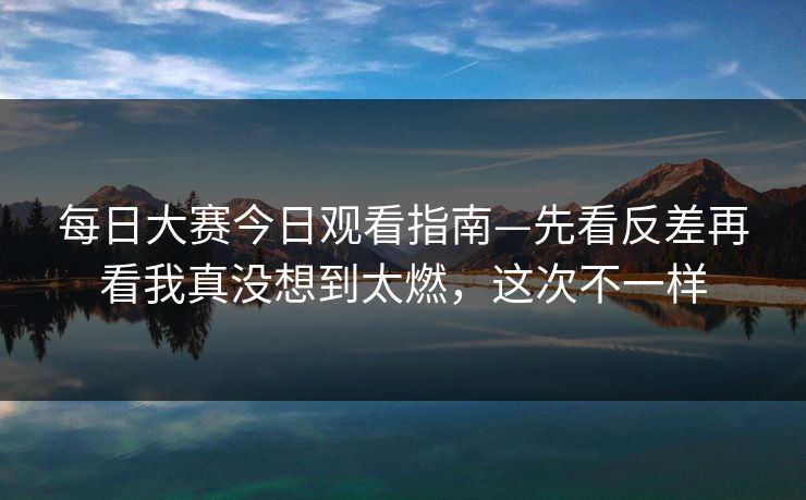 每日大赛今日观看指南—先看反差再看我真没想到太燃，这次不一样