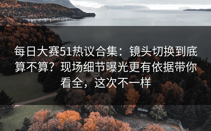 每日大赛51热议合集：镜头切换到底算不算？现场细节曝光更有依据带你看全，这次不一样