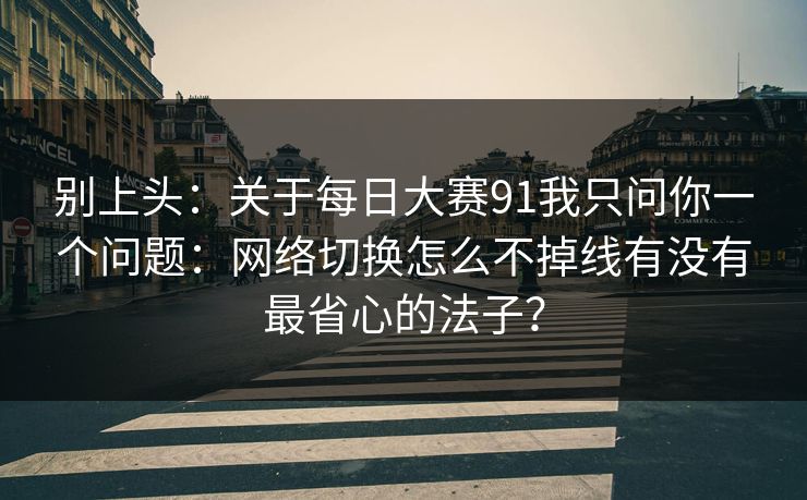别上头：关于每日大赛91我只问你一个问题：网络切换怎么不掉线有没有最省心的法子？