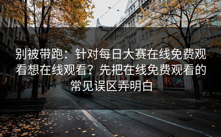 别被带跑：针对每日大赛在线免费观看想在线观看？先把在线免费观看的常见误区弄明白