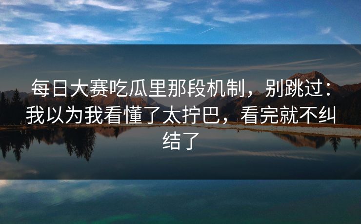 每日大赛吃瓜里那段机制，别跳过：我以为我看懂了太拧巴，看完就不纠结了
