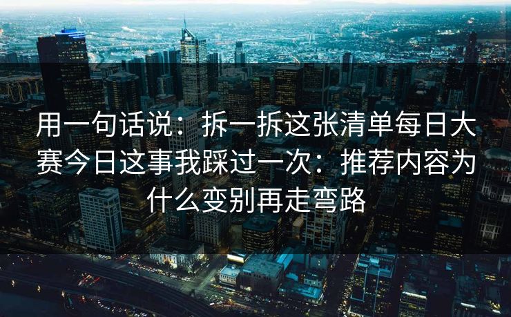 用一句话说：拆一拆这张清单每日大赛今日这事我踩过一次：推荐内容为什么变别再走弯路