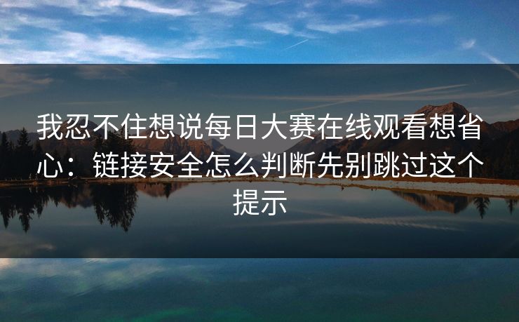 我忍不住想说每日大赛在线观看想省心：链接安全怎么判断先别跳过这个提示