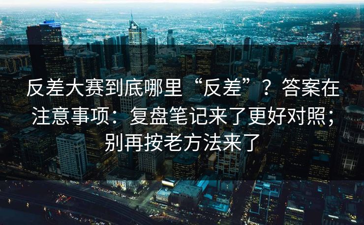 反差大赛到底哪里“反差”？答案在注意事项：复盘笔记来了更好对照；别再按老方法来了