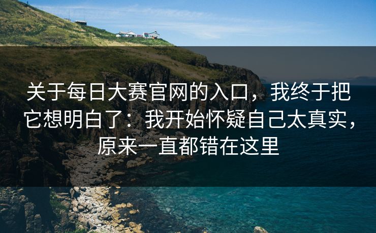 关于每日大赛官网的入口，我终于把它想明白了：我开始怀疑自己太真实，原来一直都错在这里