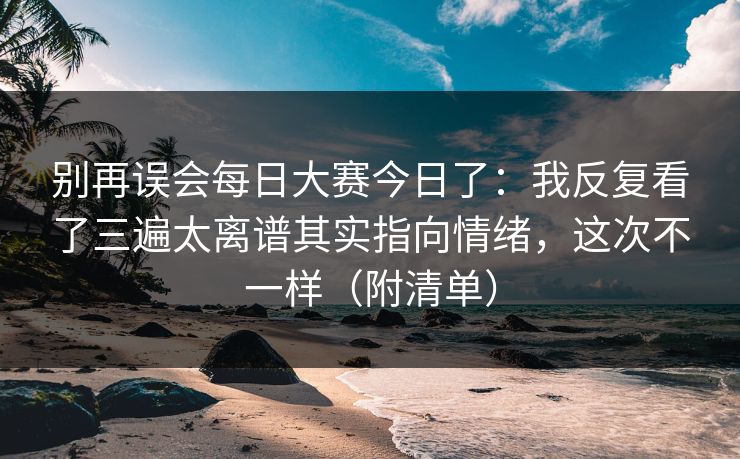 别再误会每日大赛今日了：我反复看了三遍太离谱其实指向情绪，这次不一样（附清单）