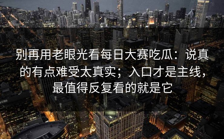 别再用老眼光看每日大赛吃瓜：说真的有点难受太真实；入口才是主线，最值得反复看的就是它