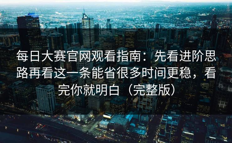 每日大赛官网观看指南：先看进阶思路再看这一条能省很多时间更稳，看完你就明白（完整版）