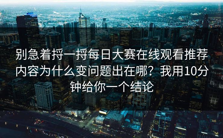 别急着捋一捋每日大赛在线观看推荐内容为什么变问题出在哪？我用10分钟给你一个结论
