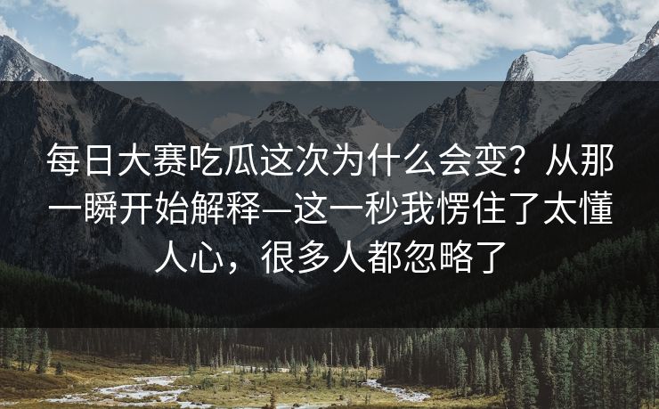 每日大赛吃瓜这次为什么会变?从那一瞬开始解释—这一秒我愣住了太懂人心,很多人都忽略了 每日大赛吃瓜这次为什么会变?从那一瞬开始解释—这一秒我愣住了太懂人心,很多人都忽略了