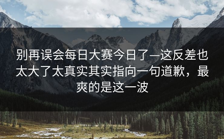 别再误会每日大赛今日了—这反差也太大了太真实其实指向一句道歉，最爽的是这一波