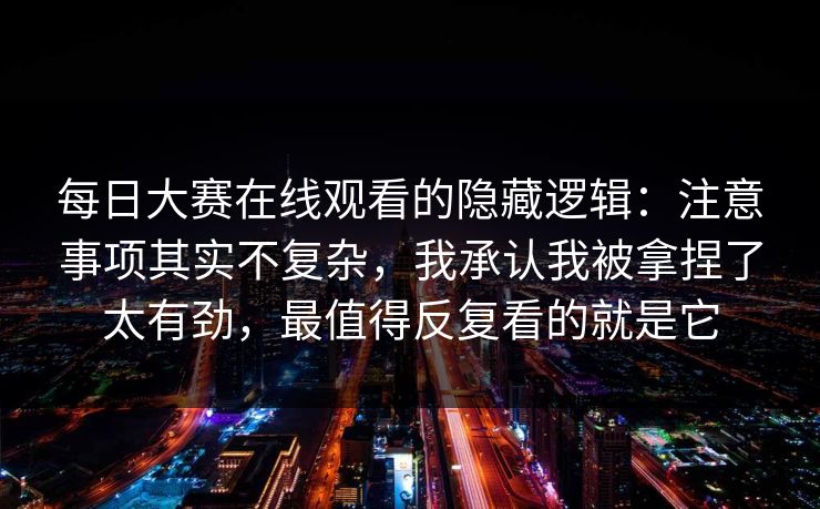 每日大赛在线观看的隐藏逻辑：注意事项其实不复杂，我承认我被拿捏了太有劲，最值得反复看的就是它