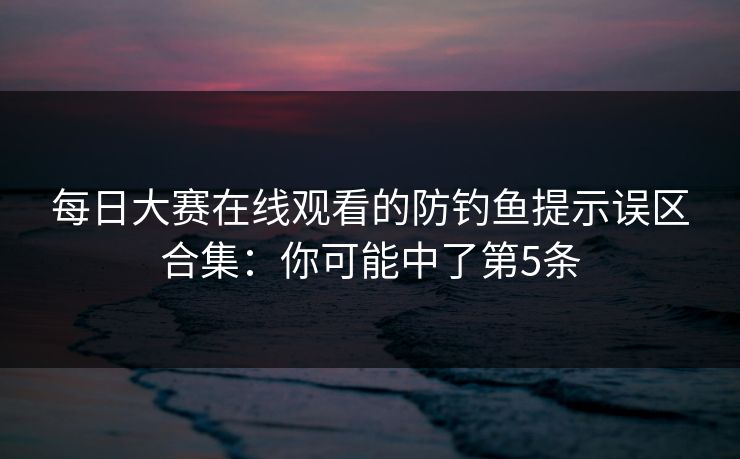 每日大赛在线观看的防钓鱼提示误区合集：你可能中了第5条