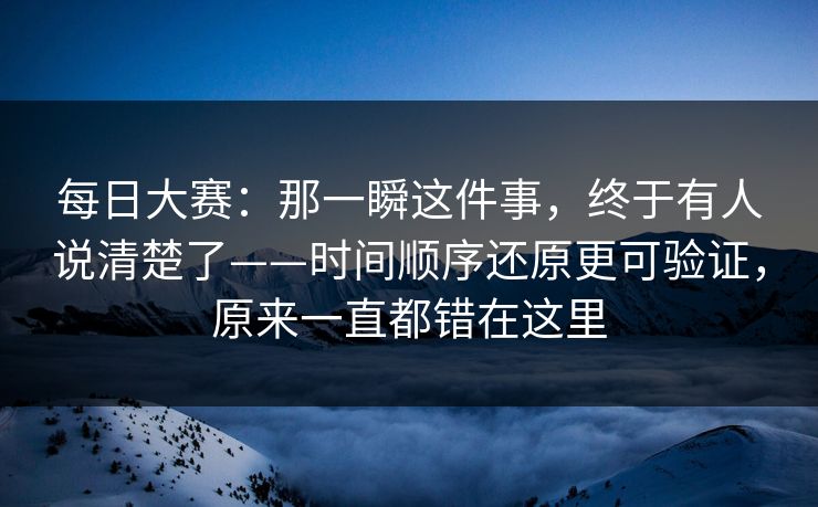 每日大赛：那一瞬这件事，终于有人说清楚了——时间顺序还原更可验证，原来一直都错在这里