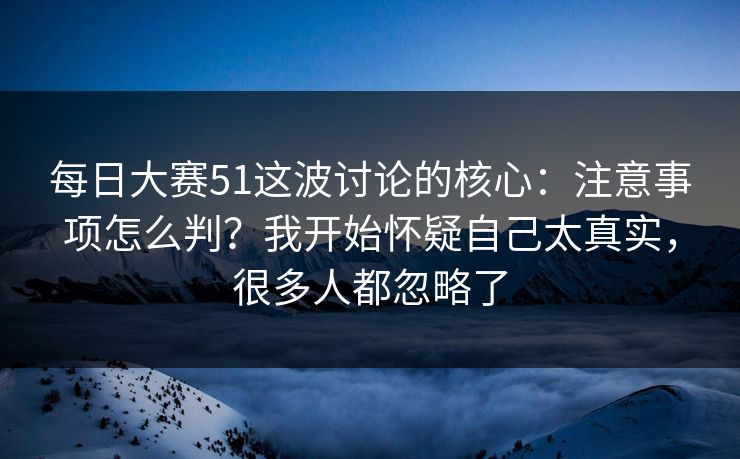 每日大赛51这波讨论的核心：注意事项怎么判？我开始怀疑自己太真实，很多人都忽略了